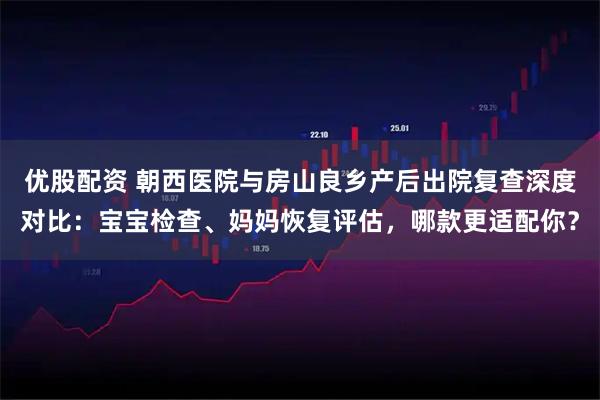 优股配资 朝西医院与房山良乡产后出院复查深度对比：宝宝检查、妈妈恢复评估，哪款更适配你？
