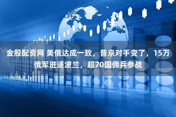 金股配资网 美俄达成一致，普京对手变了，15万俄军进逼波兰，超70国佣兵参战