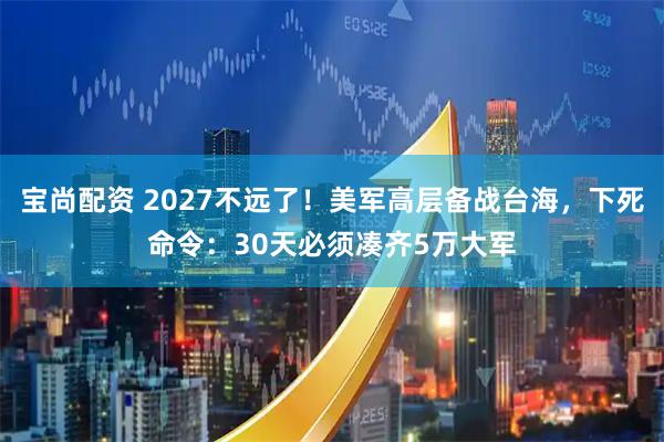 宝尚配资 2027不远了！美军高层备战台海，下死命令：30天必须凑齐5万大军