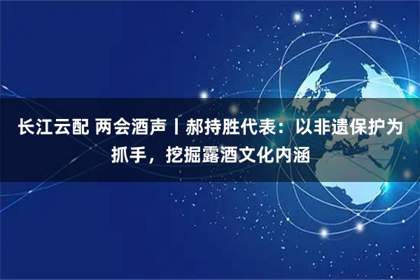长江云配 两会酒声丨郝持胜代表：以非遗保护为抓手，挖掘露酒文化内涵