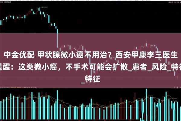 中金优配 甲状腺微小癌不用治?西安甲康李三医生提醒:这类微小癌,不手术可能会扩散_患者_风险_特征
