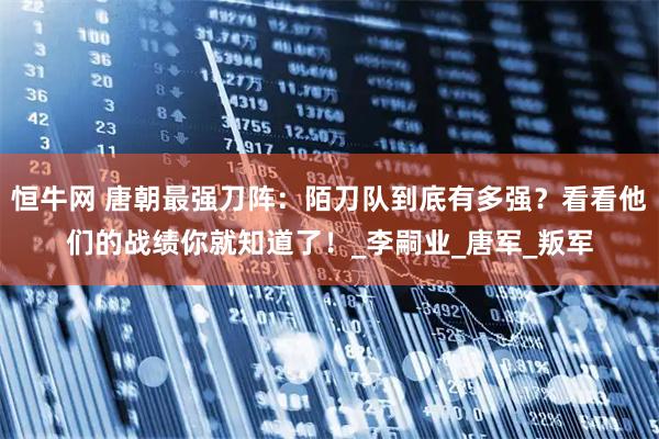 恒牛网 唐朝最强刀阵:陌刀队到底有多强?看看他们的战绩你就知道了!_李嗣业_唐军_叛军