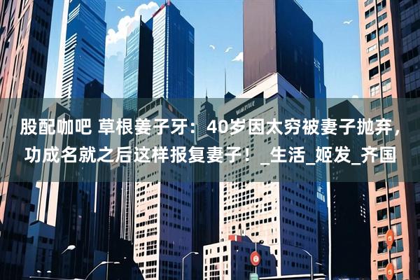 股配咖吧 草根姜子牙：40岁因太穷被妻子抛弃，功成名就之后这样报复妻子！_生活_姬发_齐国