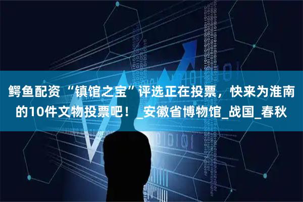 鳄鱼配资 “镇馆之宝”评选正在投票,快来为淮南的10件文物投票吧!_安徽省博物馆_战国_春秋