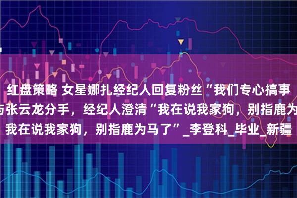 红盘策略 女星娜扎经纪人回复粉丝“我们专心搞事业”,被认为暗示娜扎与张云龙分手,经纪人澄清“我在说我家狗,别指鹿为马了”_李登科_毕业_新疆