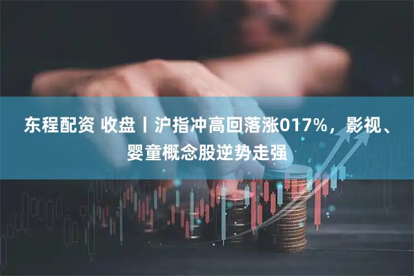 东程配资 收盘丨沪指冲高回落涨017%，影视、婴童概念股逆势走强