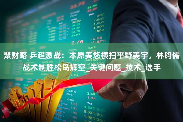 聚财略 乒超激战：木原美悠横扫平野美宇，林昀儒战术制胜松岛辉空_关键问题_技术_选手