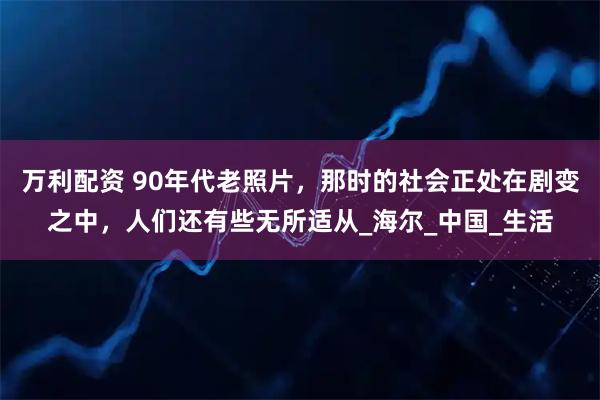 万利配资 90年代老照片,那时的社会正处在剧变之中,人们还有些无所适从_海尔_中国_生活