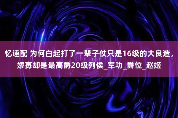 忆速配 为何白起打了一辈子仗只是16级的大良造，嫪毐却是最高爵20级列侯_军功_爵位_赵姬