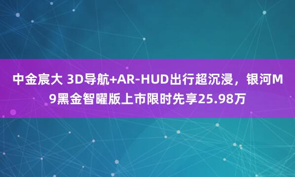中金宸大 3D导航+AR-HUD出行超沉浸，银河M9黑金智曜版上市限时先享25.98万