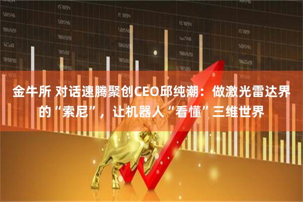 金牛所 对话速腾聚创CEO邱纯潮：做激光雷达界的“索尼”，让机器人“看懂”三维世界