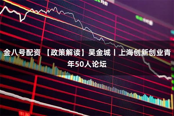 金八号配资 【政策解读】吴金城丨上海创新创业青年50人论坛