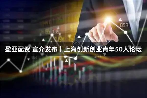 盈亚配资 宣介发布丨上海创新创业青年50人论坛