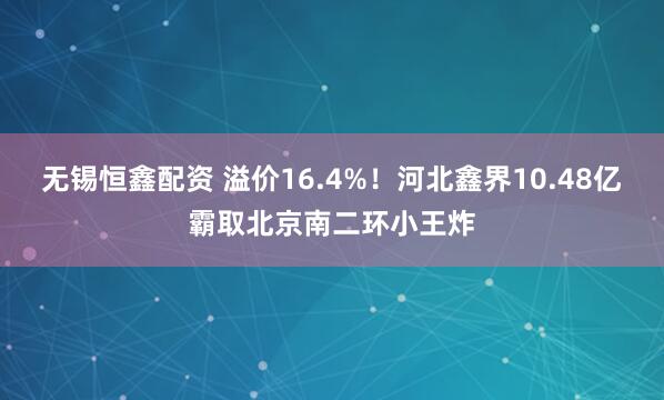 无锡恒鑫配资 溢价16.4%！河北鑫界10.48亿霸取北京南二环小王炸