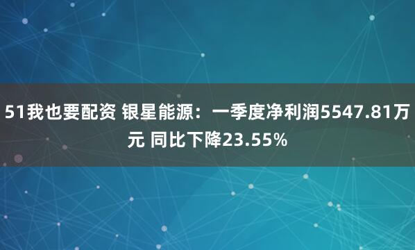 51我也要配资 银星能源：一季度净利润5547.81万元 同比下降23.55%