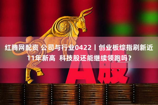 红腾网配资 公司与行业0422丨创业板综指刷新近11年新高  科技股还能继续领跑吗？