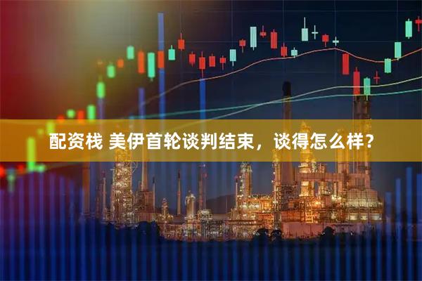 配资栈 美伊首轮谈判结束，谈得怎么样？