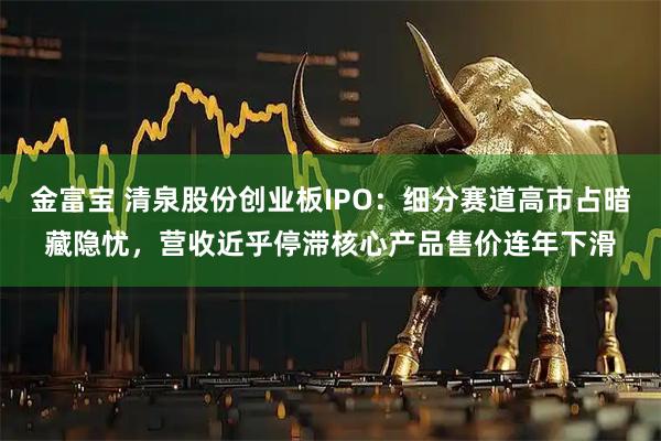 金富宝 清泉股份创业板IPO：细分赛道高市占暗藏隐忧，营收近乎停滞核心产品售价连年下滑