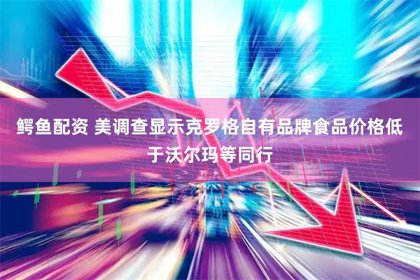 鳄鱼配资 美调查显示克罗格自有品牌食品价格低于沃尔玛等同行