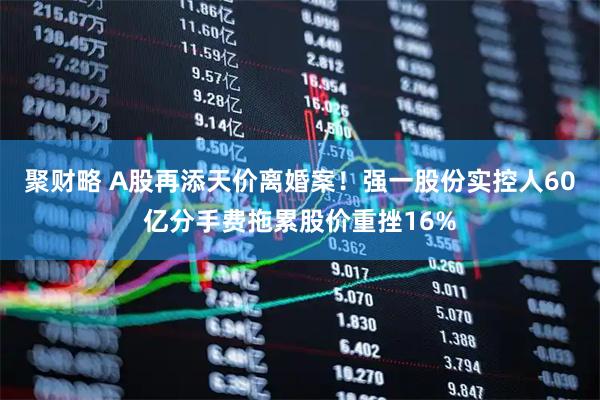 聚财略 A股再添天价离婚案！强一股份实控人60亿分手费拖累股价重挫16%