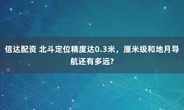 信达配资 北斗定位精度达0.3米，厘米级和地月导航还有多远?