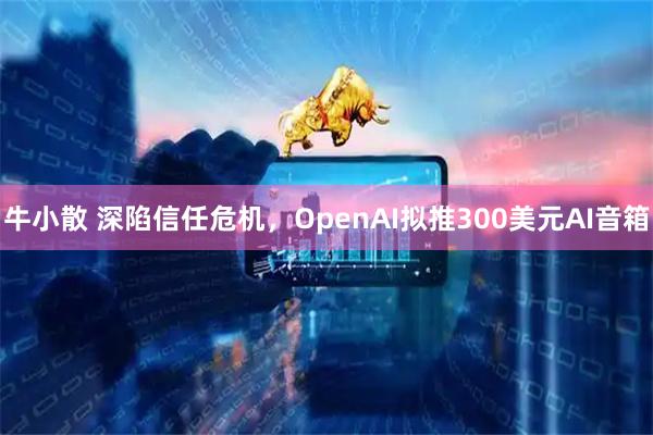 牛小散 深陷信任危机，OpenAI拟推300美元AI音箱