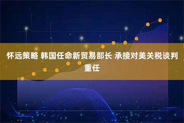 怀远策略 韩国任命新贸易部长 承接对美关税谈判重任