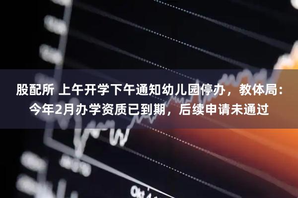 股配所 上午开学下午通知幼儿园停办，教体局：今年2月办学资质已到期，后续申请未通过