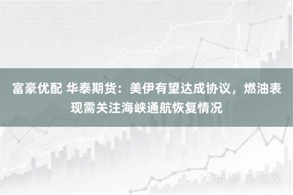 富豪优配 华泰期货：美伊有望达成协议，燃油表现需关注海峡通航恢复情况