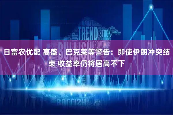 日富农优配 高盛、巴克莱等警告：即使伊朗冲突结束 收益率仍将居高不下